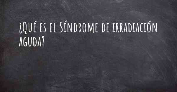 ¿Qué es el Síndrome de irradiación aguda?