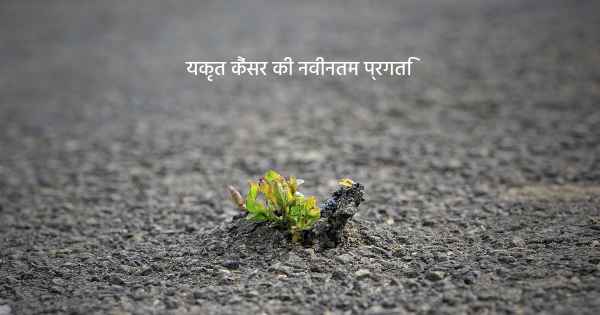 यकृत कैंसर की नवीनतम प्रगति
