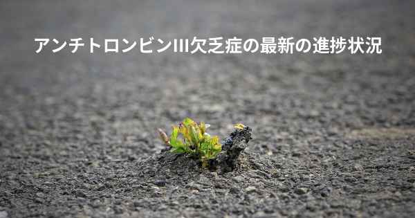 アンチトロンビンIII欠乏症の最新の進捗状況