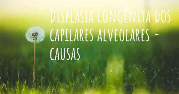 Displasia congênita dos capilares alveolares - causas