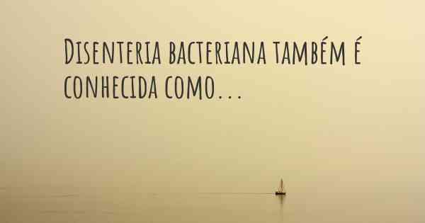 Disenteria bacteriana também é conhecida como...