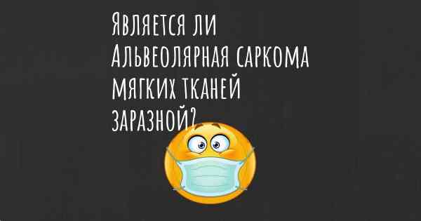 Является ли Альвеолярная саркома мягких тканей заразной?