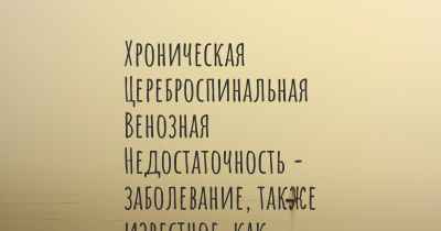 Хроническая Цереброспинальная Венозная Недостаточность - заболевание, также известное, как…