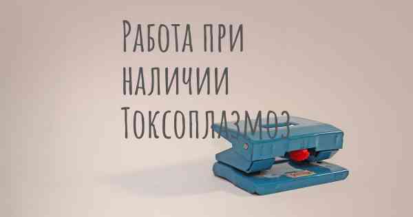 Работа при наличии Токсоплазмоз