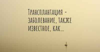 Трансплантация - заболевание, также известное, как…