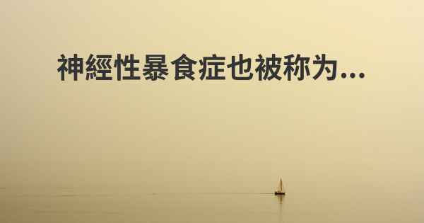 神經性暴食症也被称为...