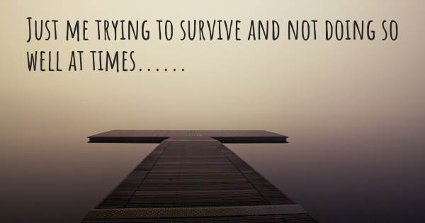 JUST ME TRYING TO SURVIVE AND NOT DOING SO WELL AT TIMES......