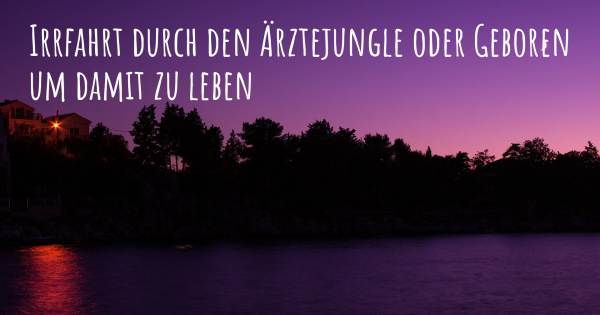 IRRFAHRT DURCH DEN ÄRZTEJUNGLE ODER GEBOREN UM DAMIT ZU LEBEN