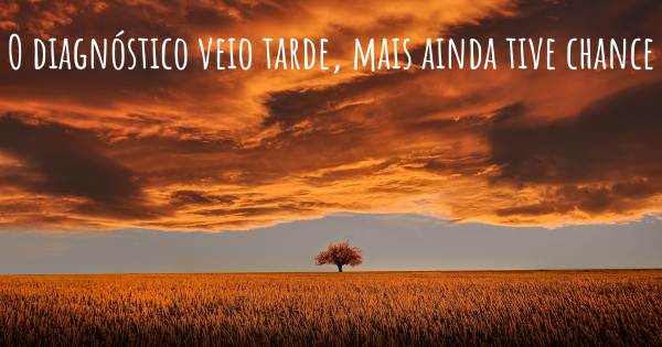 O DIAGNÓSTICO VEIO TARDE, MAIS AINDA TIVE CHANCE