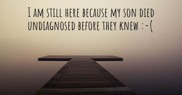 I AM STILL HERE BECAUSE MY SON DIED UNDIAGNOSED BEFORE THEY KNEW :-(